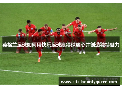 英格兰足球如何用快乐足球赢得球迷心并创造独特魅力