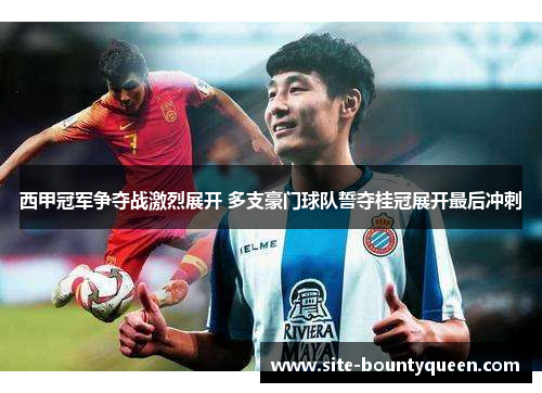 西甲冠军争夺战激烈展开 多支豪门球队誓夺桂冠展开最后冲刺