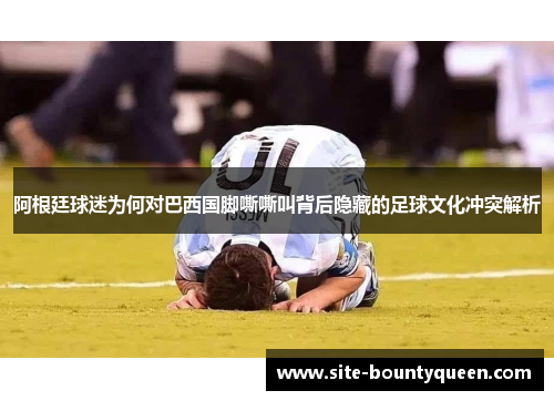 阿根廷球迷为何对巴西国脚嘶嘶叫背后隐藏的足球文化冲突解析