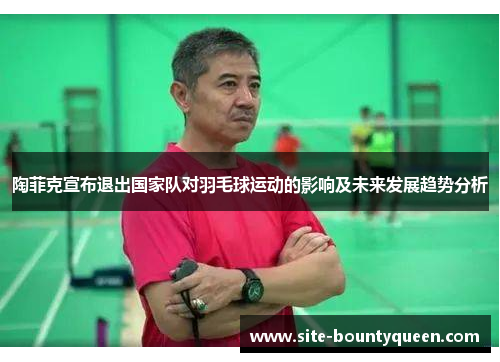 陶菲克宣布退出国家队对羽毛球运动的影响及未来发展趋势分析 陶菲克宣布退出国家队对羽毛球运动的影响及未来发展趋势分析