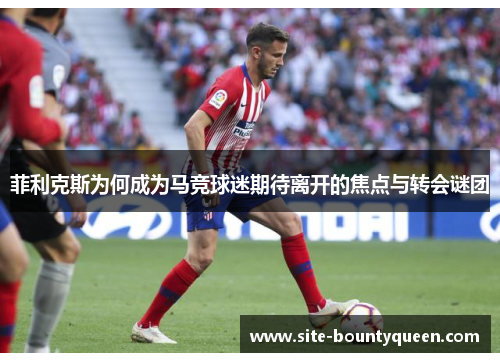 菲利克斯为何成为马竞球迷期待离开的焦点与转会谜团 菲利克斯为何成为马竞球迷期待离开的焦点与转会谜团