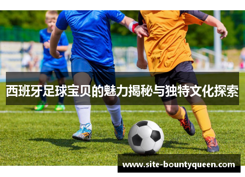 西班牙足球宝贝的魅力揭秘与独特文化探索 西班牙足球宝贝的魅力揭秘与独特文化探索