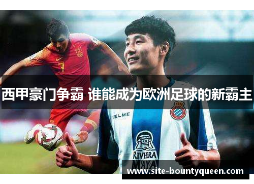 西甲豪门争霸 谁能成为欧洲足球的新霸主 西甲豪门争霸 谁能成为欧洲足球的新霸主