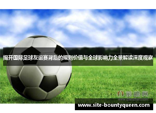 揭开国际足球友谊赛背后的规则价值与全球影响力全景解读深度观察