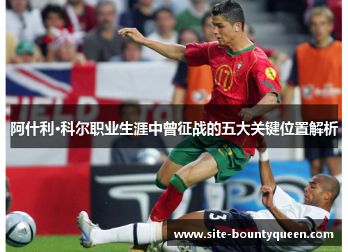 阿什利·科尔职业生涯中曾征战的五大关键位置解析 阿什利·科尔职业生涯中曾征战的五大关键位置解析