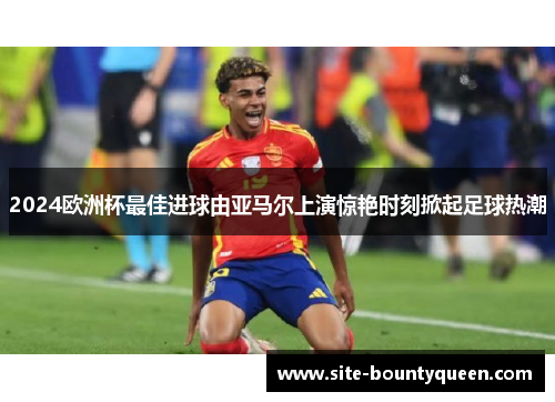 2024欧洲杯最佳进球由亚马尔上演惊艳时刻掀起足球热潮 2024欧洲杯最佳进球由亚马尔上演惊艳时刻掀起足球热潮