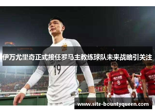 伊万尤里奇正式接任罗马主教练球队未来战略引关注