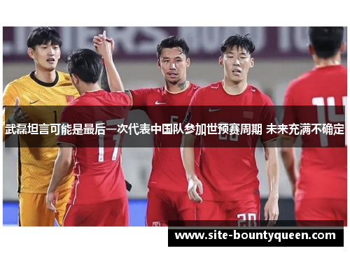 武磊坦言可能是最后一次代表中国队参加世预赛周期 未来充满不确定